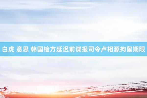 白虎 意思 韩国检方延迟前谍报司令卢相源拘留期限