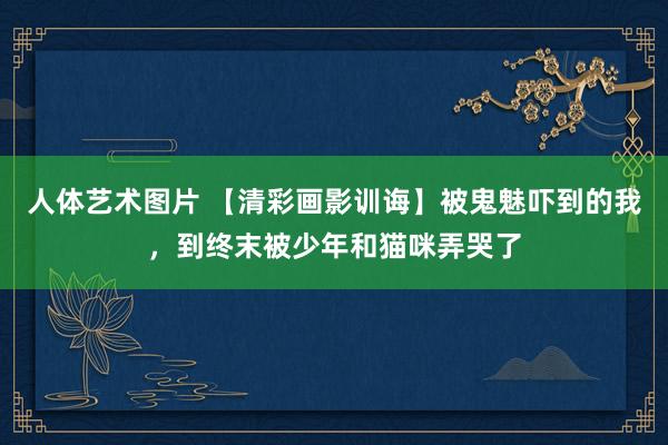 人体艺术图片 【清彩画影训诲】被鬼魅吓到的我，到终末被少年和猫咪弄哭了