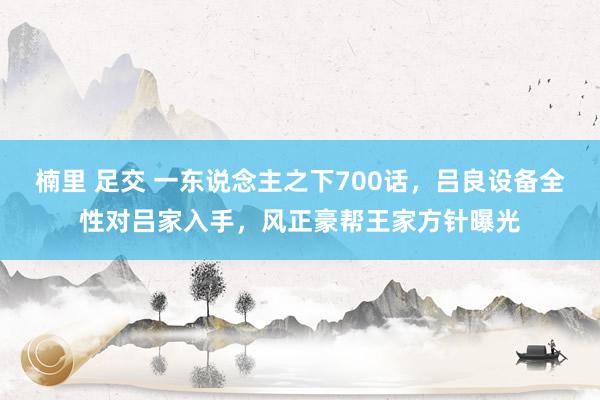 楠里 足交 一东说念主之下700话，吕良设备全性对吕家入手，风正豪帮王家方针曝光