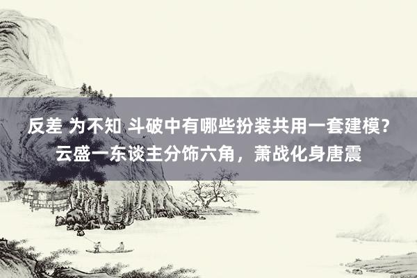 反差 为不知 斗破中有哪些扮装共用一套建模？云盛一东谈主分饰六角，萧战化身唐震