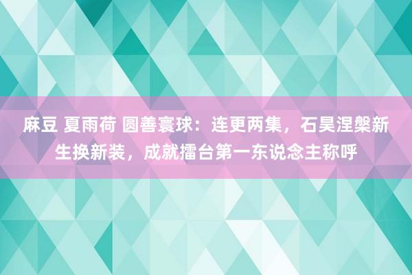 麻豆 夏雨荷 圆善寰球：连更两集，石昊涅槃新生换新装，成就擂台第一东说念主称呼