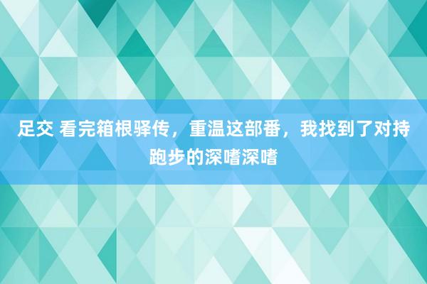 足交 看完箱根驿传，重温这部番，我找到了对持跑步的深嗜深嗜