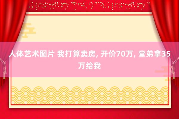 人体艺术图片 我打算卖房， 开价70万， 堂弟拿35万给我