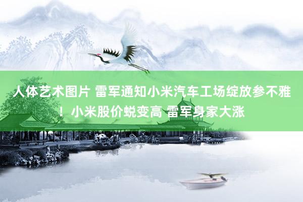 人体艺术图片 雷军通知小米汽车工场绽放参不雅！小米股价蜕变高 雷军身家大涨