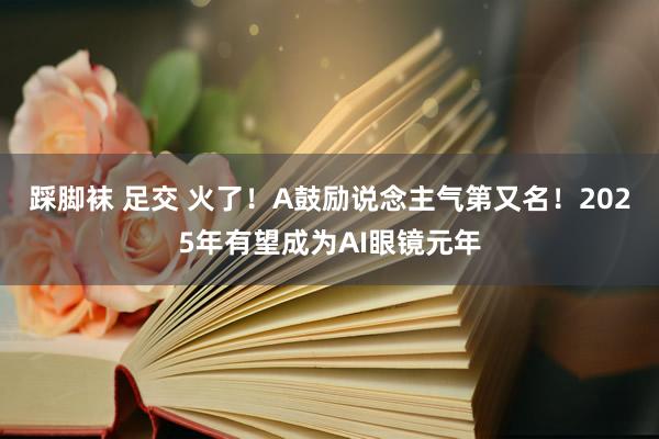 踩脚袜 足交 火了！A鼓励说念主气第又名！2025年有望成为AI眼镜元年