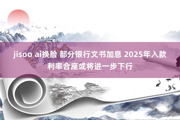 jisoo ai换脸 部分银行文书加息 2025年入款利率合座或将进一步下行