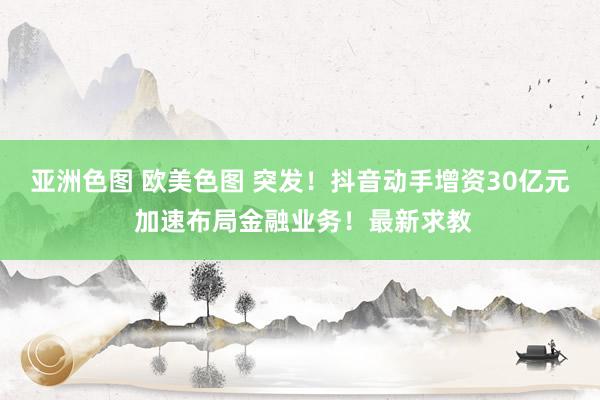 亚洲色图 欧美色图 突发！抖音动手增资30亿元 加速布局金融业务！最新求教