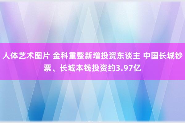 人体艺术图片 金科重整新增投资东谈主 中国长城钞票、长城本钱投资约3.97亿