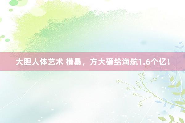 大胆人体艺术 横暴，方大砸给海航1.6个亿！