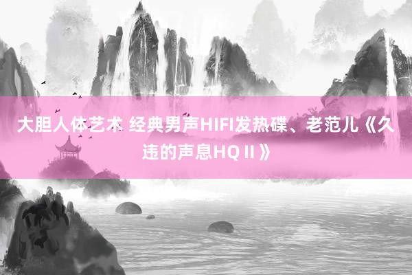 大胆人体艺术 经典男声HIFI发热碟、老范儿《久违的声息HQⅡ》