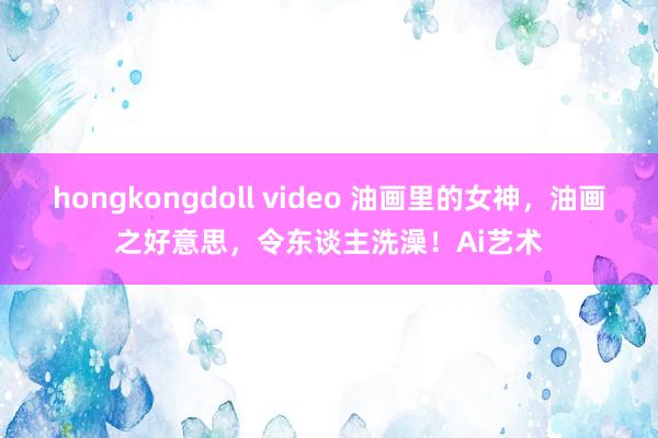 hongkongdoll video 油画里的女神，油画之好意思，令东谈主洗澡！Ai艺术