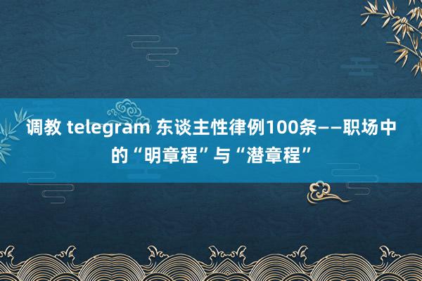 调教 telegram 东谈主性律例100条——职场中的“明章程”与“潜章程”