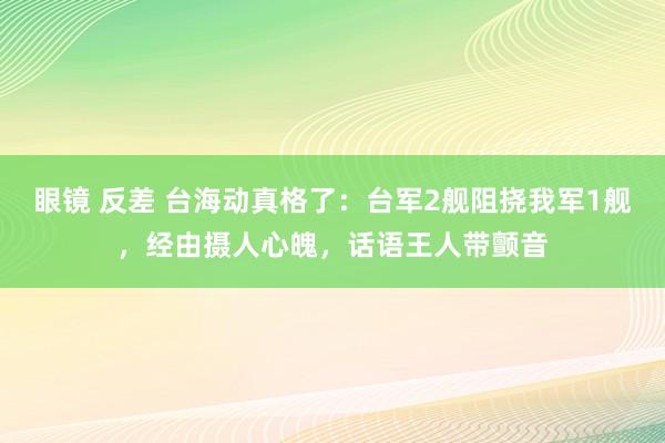 眼镜 反差 台海动真格了：台军2舰阻挠我军1舰，经由摄人心魄，话语王人带颤音