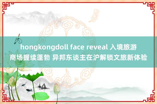 hongkongdoll face reveal 入境旅游商场握续蓬勃 异邦东谈主在沪解锁文旅新体验