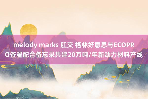 melody marks 肛交 格林好意思与ECOPRO签署配合备忘录共建20万吨/年新动力材料产线