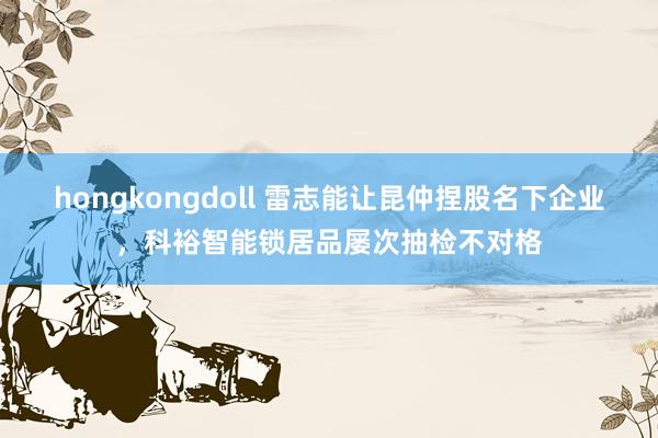 hongkongdoll 雷志能让昆仲捏股名下企业，科裕智能锁居品屡次抽检不对格