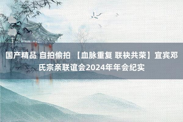 国产精品 自拍偷拍 【血脉重复 联袂共荣】宜宾邓氏宗亲联谊会2024年年会纪实