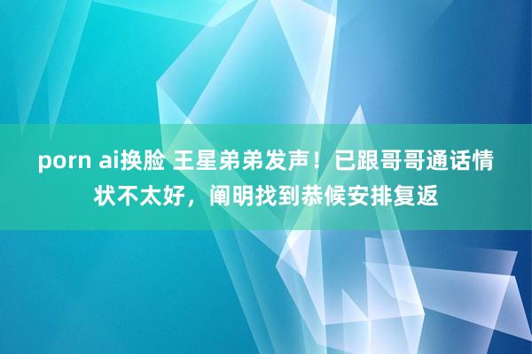 porn ai换脸 王星弟弟发声！已跟哥哥通话情状不太好，阐明找到恭候安排复返