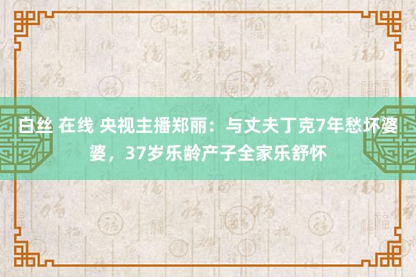 白丝 在线 央视主播郑丽：与丈夫丁克7年愁坏婆婆，37岁乐龄产子全家乐舒怀