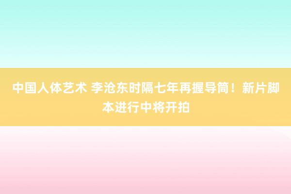 中国人体艺术 李沧东时隔七年再握导筒！新片脚本进行中将开拍