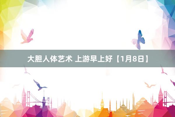 大胆人体艺术 上游早上好【1月8日】