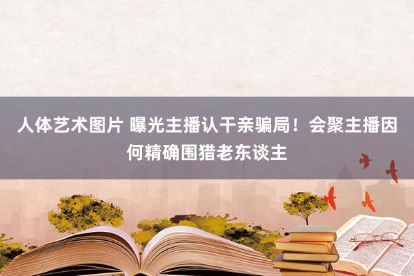 人体艺术图片 曝光主播认干亲骗局！会聚主播因何精确围猎老东谈主