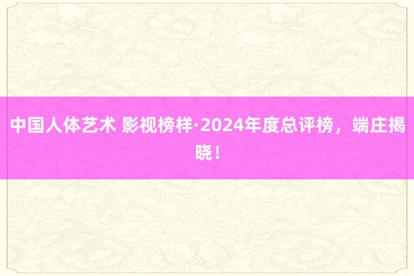 中国人体艺术 影视榜样·2024年度总评榜，端庄揭晓！