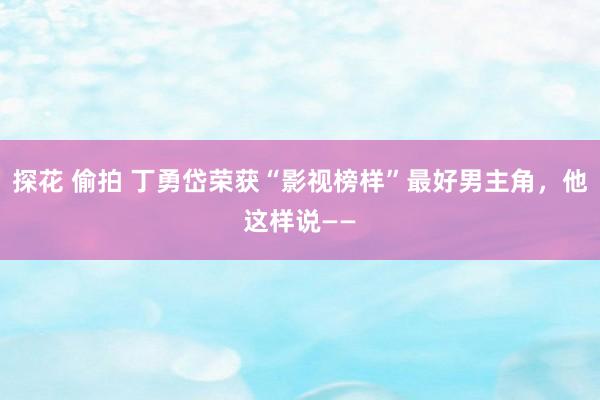 探花 偷拍 丁勇岱荣获“影视榜样”最好男主角，他这样说——