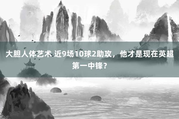 大胆人体艺术 近9场10球2助攻，他才是现在英超第一中锋？