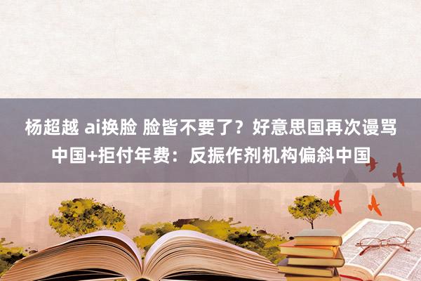 杨超越 ai换脸 脸皆不要了？好意思国再次谩骂中国+拒付年费：反振作剂机构偏斜中国