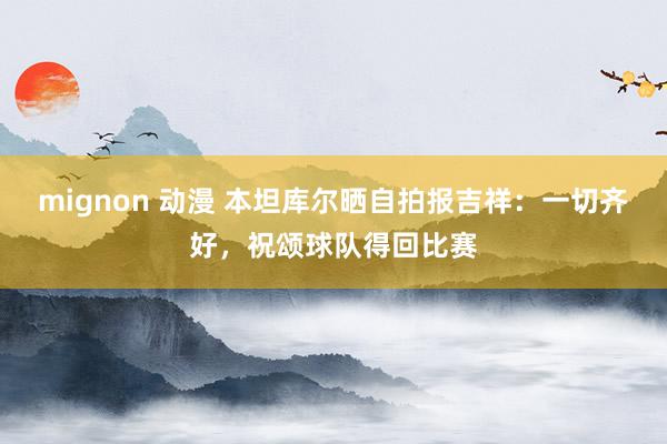 mignon 动漫 本坦库尔晒自拍报吉祥：一切齐好，祝颂球队得回比赛