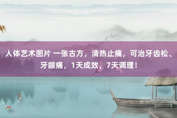 人体艺术图片 一张古方，清热止痛，可治牙齿松、牙龈痛，1天成效，7天调理！