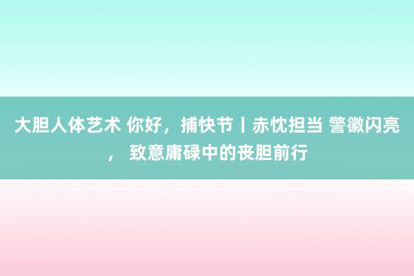 大胆人体艺术 你好，捕快节丨赤忱担当 警徽闪亮， 致意庸碌中的丧胆前行