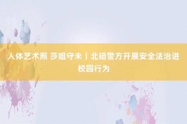 人体艺术照 莎姐守未丨北碚警方开展安全法治进校园行为