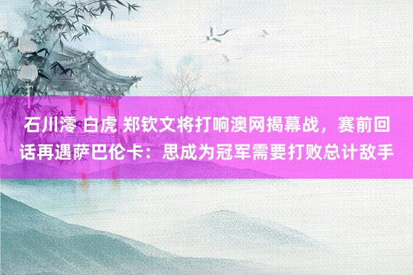 石川澪 白虎 郑钦文将打响澳网揭幕战，赛前回话再遇萨巴伦卡：思成为冠军需要打败总计敌手