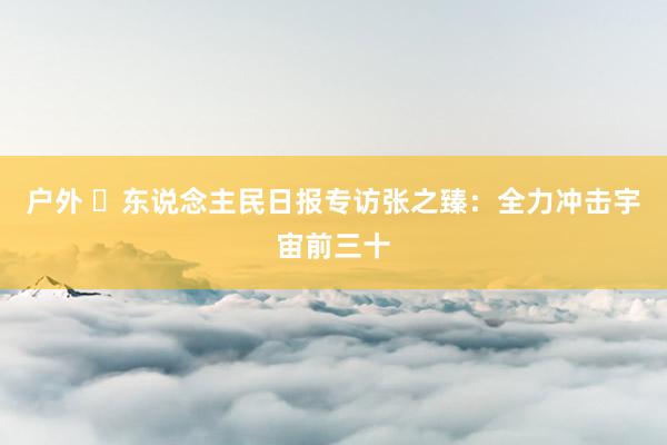 户外 ​东说念主民日报专访张之臻：全力冲击宇宙前三十