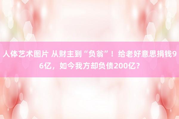 人体艺术图片 从财主到“负翁”！给老好意思捐钱96亿，如今我方却负债200亿？