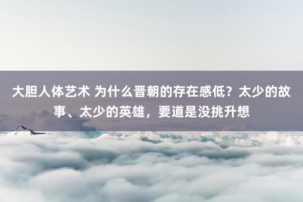 大胆人体艺术 为什么晋朝的存在感低？太少的故事、太少的英雄，要道是没挑升想