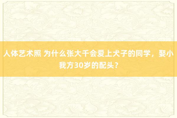 人体艺术照 为什么张大千会爱上犬子的同学，娶小我方30岁的配头？