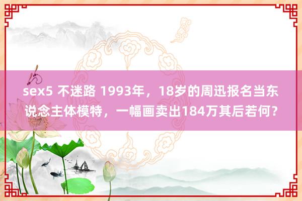 sex5 不迷路 1993年，18岁的周迅报名当东说念主体模特，一幅画卖出184万其后若何？