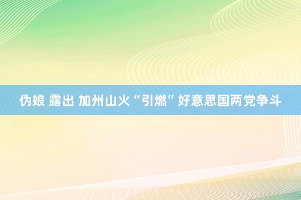 伪娘 露出 加州山火“引燃”好意思国两党争斗