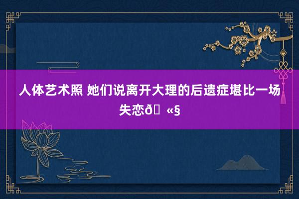 人体艺术照 她们说离开大理的后遗症堪比一场失恋🫧