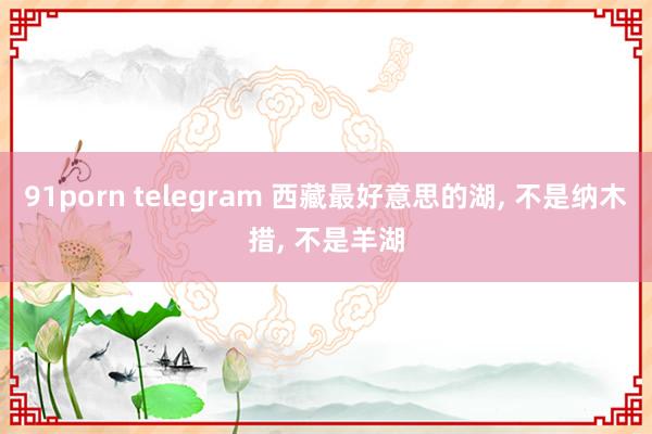 91porn telegram 西藏最好意思的湖， 不是纳木措， 不是羊湖