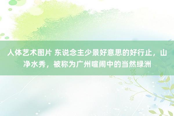 人体艺术图片 东说念主少景好意思的好行止，山净水秀，被称为广州喧闹中的当然绿洲