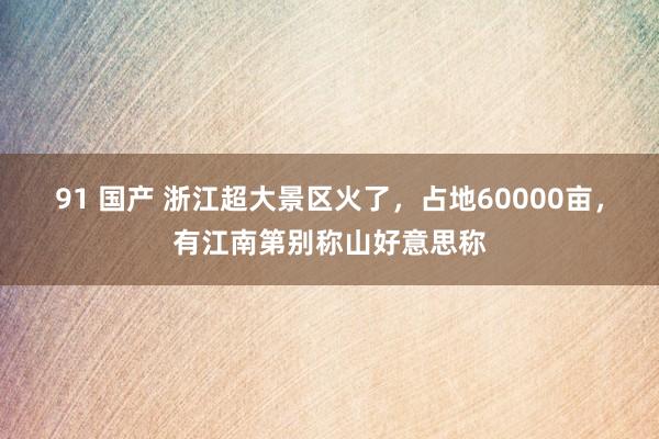 91 国产 浙江超大景区火了，占地60000亩，有江南第别称山好意思称