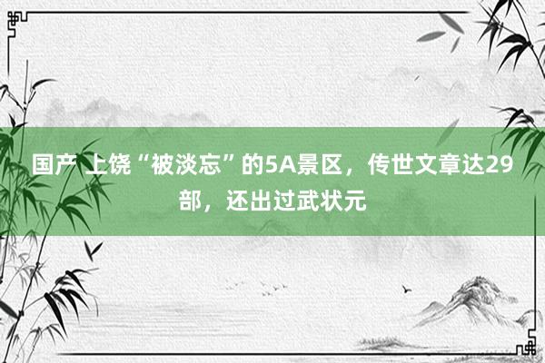 国产 上饶“被淡忘”的5A景区，传世文章达29部，还出过武状元