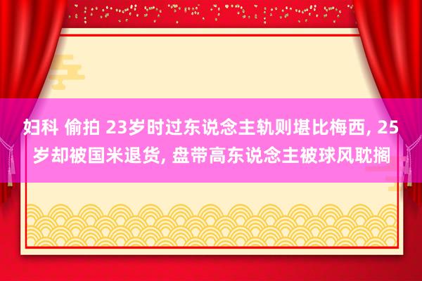 妇科 偷拍 23岁时过东说念主轨则堪比梅西， 25岁却被国米退货， 盘带高东说念主被球风耽搁