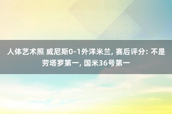 人体艺术照 威尼斯0-1外洋米兰， 赛后评分: 不是劳塔罗第一， 国米36号第一