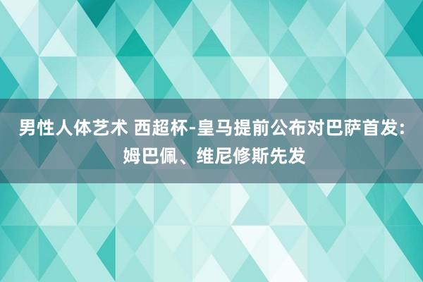 男性人体艺术 西超杯-皇马提前公布对巴萨首发: 姆巴佩、维尼修斯先发