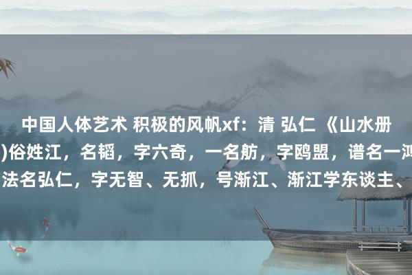 中国人体艺术 积极的风帆xf：清 弘仁 《山水册》弘仁(1610～1664年)俗姓江，名韬，字六奇，一名舫，字鸥盟，谱名一鸿。为僧后法名弘仁，字无智、无抓，号渐江、渐江学东谈主、渐江学者、渐江僧，别称则有云隐、梅...